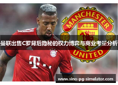 曼联出售C罗背后隐秘的权力博弈与商业考量分析 曼联出售C罗背后隐秘的权力博弈与商业考量分析