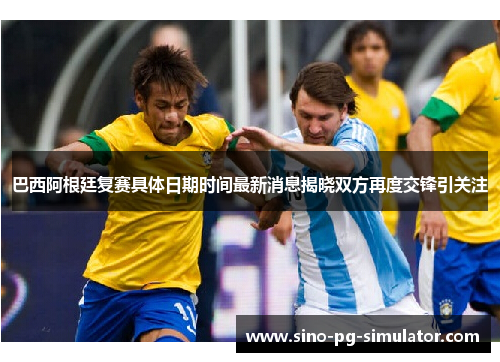 巴西阿根廷复赛具体日期时间最新消息揭晓双方再度交锋引关注