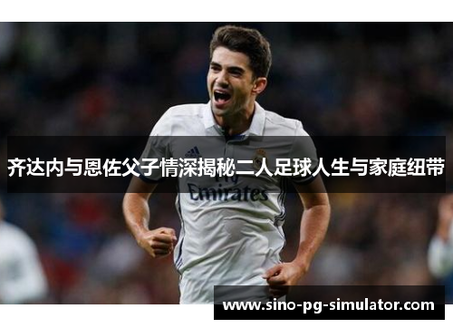 齐达内与恩佐父子情深揭秘二人足球人生与家庭纽带
