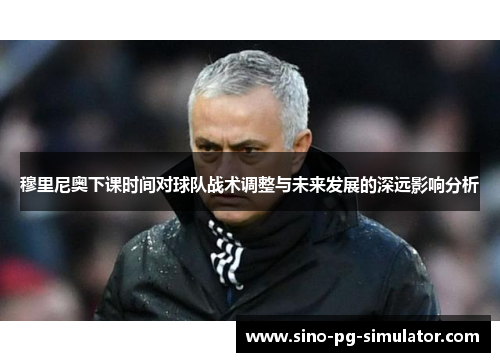穆里尼奥下课时间对球队战术调整与未来发展的深远影响分析