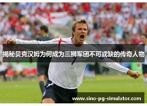 揭秘贝克汉姆为何成为三狮军团不可或缺的传奇人物