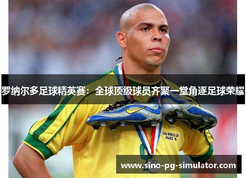 罗纳尔多足球精英赛：全球顶级球员齐聚一堂角逐足球荣耀