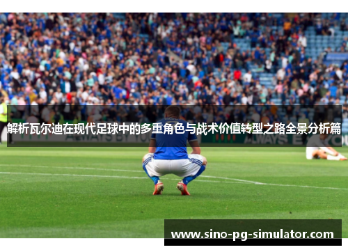 解析瓦尔迪在现代足球中的多重角色与战术价值转型之路全景分析篇