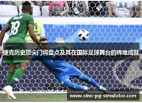 捷克历史顶尖门将盘点及其在国际足球舞台的辉煌成就