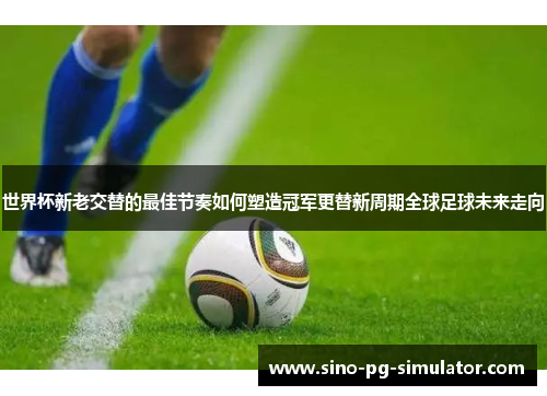 世界杯新老交替的最佳节奏如何塑造冠军更替新周期全球足球未来走向