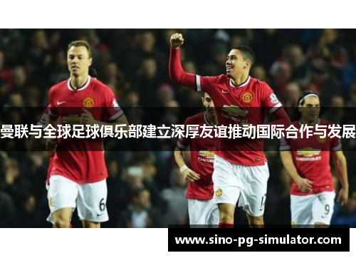 曼联与全球足球俱乐部建立深厚友谊推动国际合作与发展 曼联与全球足球俱乐部建立深厚友谊推动国际合作与发展
