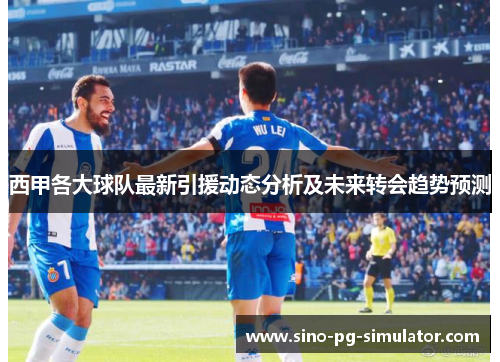西甲各大球队最新引援动态分析及未来转会趋势预测