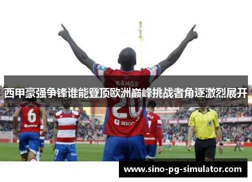 西甲豪强争锋谁能登顶欧洲巅峰挑战者角逐激烈展开 西甲豪强争锋谁能登顶欧洲巅峰挑战者角逐激烈展开
